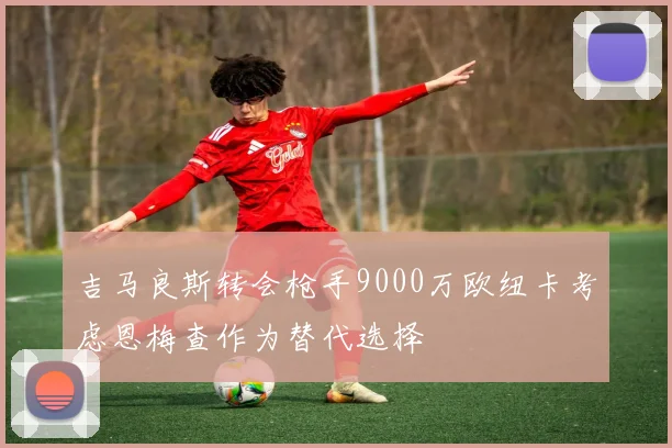 吉马良斯转会枪手9000万欧纽卡考虑恩梅查作为替代选择
