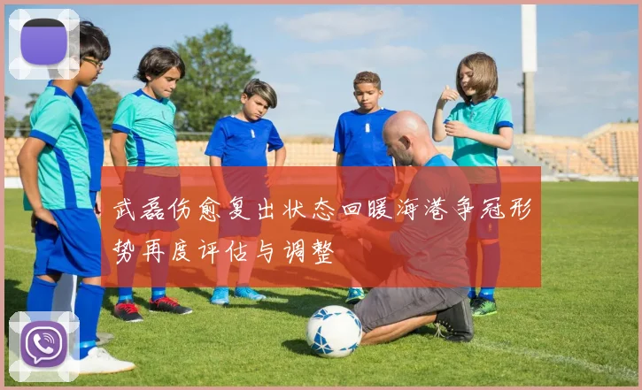 武磊伤愈复出状态回暖海港争冠形势再度评估与调整