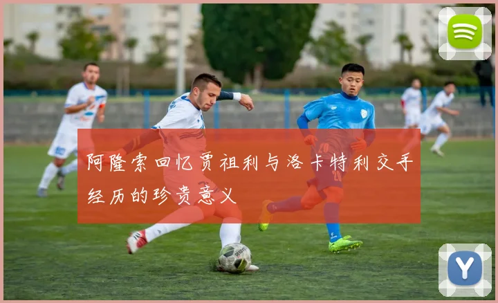 阿隆索回忆贾祖利与洛卡特利交手经历的珍贵意义